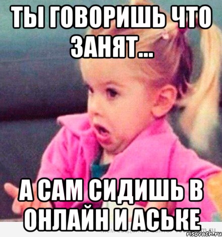 ты говоришь что занят... а сам сидишь в онлайн и аське, Мем  Ты говоришь (девочка возмущается)