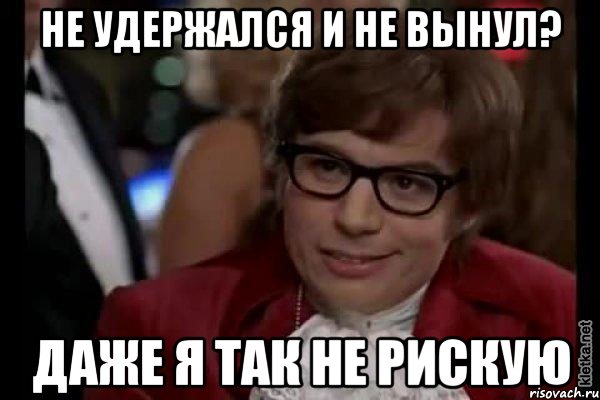 не удержался и не вынул? даже я так не рискую, Мем Остин Пауэрс (я тоже люблю рисковать)