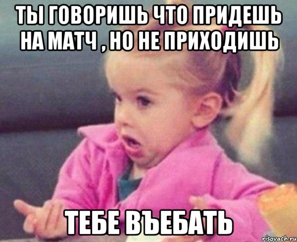 ты говоришь что придешь на матч , но не приходишь тебе въебать, Мем  Ты говоришь (девочка возмущается)