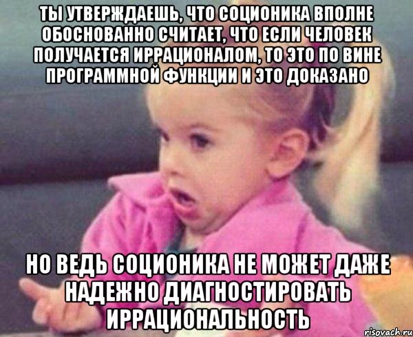 ты утверждаешь, что соционика вполне обоснованно считает, что если человек получается иррационалом, то это по вине программной функции и это доказано но ведь соционика не может даже надежно диагностировать иррациональность, Мем  Ты говоришь (девочка возмущается)