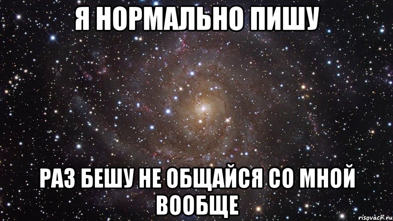 Каждый раз пишу. Я нормально. Я тебя бешу. Нормально общайся со мной. Со мной не сложно со мной офигенно но не каждому.