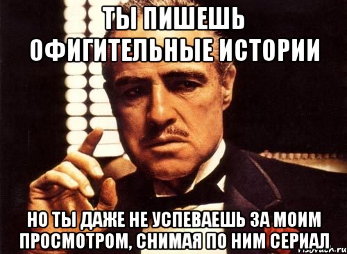 ты пишешь офигительные истории но ты даже не успеваешь за моим просмотром, снимая по ним сериал, Мем крестный отец