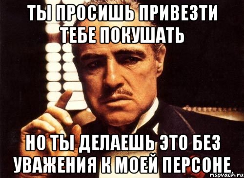 ты просишь привезти тебе покушать но ты делаешь это без уважения к моей персоне, Мем крестный отец