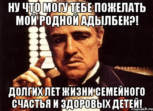 ну что могу тебе пожелать мой родной адылбек?! долгих лет жизни семейного счастья и здоровых детей!, Мем крестный отец