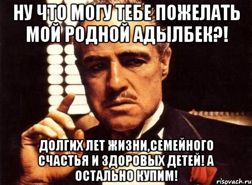 ну что могу тебе пожелать мой родной адылбек?! долгих лет жизни,семейного счастья и здоровых детей! а остально купим!, Мем крестный отец