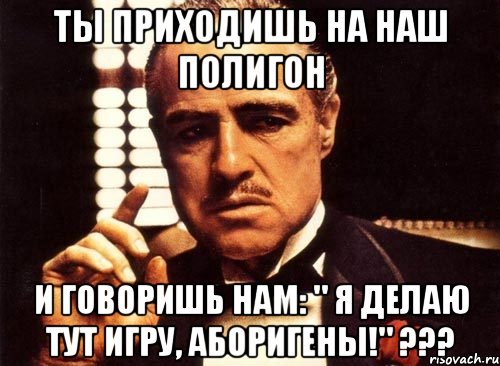 ты приходишь на наш полигон и говоришь нам: " я делаю тут игру, аборигены!" ???, Мем крестный отец