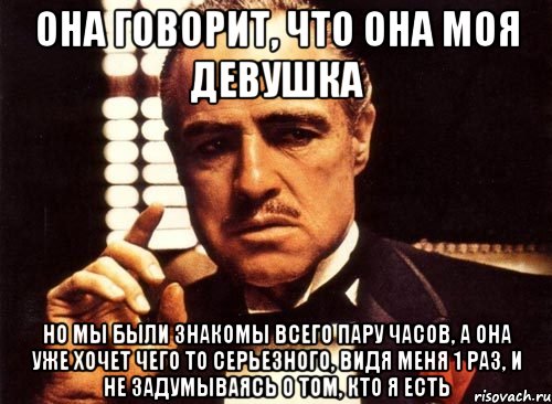 она говорит, что она моя девушка но мы были знакомы всего пару часов, а она уже хочет чего то серьезного, видя меня 1 раз, и не задумываясь о том, кто я есть, Мем крестный отец