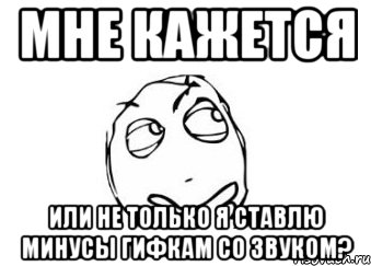 мне кажется или не только я ставлю минусы гифкам со звуком?, Мем Мне кажется или