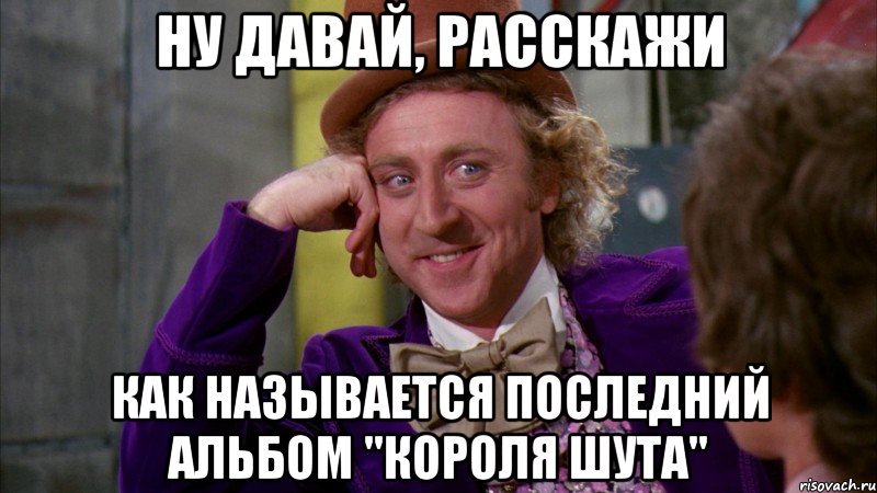 ну давай, расскажи как называется последний альбом "короля шута", Мем Ну давай расскажи (Вилли Вонка)