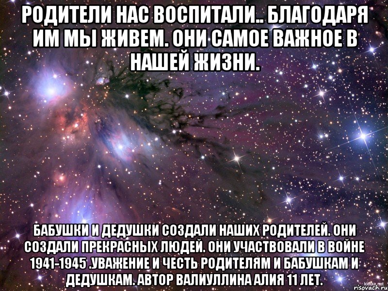 родители нас воспитали.. благодаря им мы живем. они самое важное в нашей жизни. бабушки и дедушки создали наших родителей. они создали прекрасных людей. они участвовали в войне 1941-1945 .уважение и честь родителям и бабушкам и дедушкам. автор валиуллина алия 11 лет.