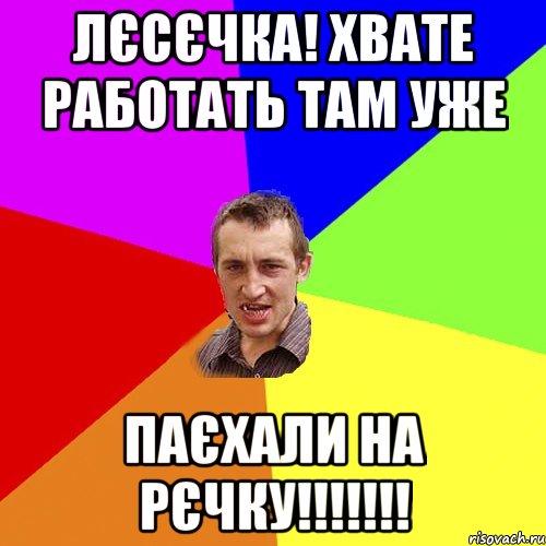 лєсєчка! хвате работать там уже паєхали на рєчку!!!