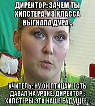 директор: зачем ты хипстера. из класса выгнала дура .. учитель: ну он птицам есть давал на уроке. директор : хипстеры это наше будущее !