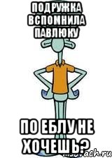 подружка вспомнила павлюку по еблу не хочешь?, Мем Сквидвард в полный рост