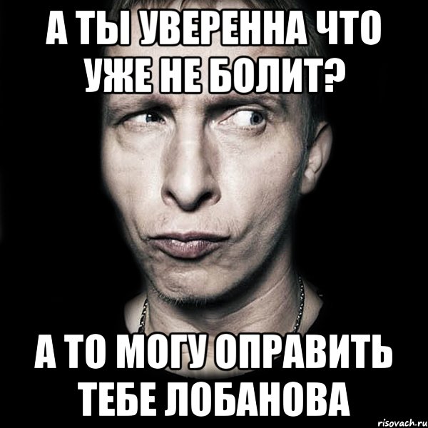 а ты уверенна что уже не болит? а то могу оправить тебе лобанова, Мем  Типичный Охлобыстин