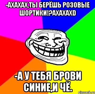 -ахахах,ты берёшь розовые шортики!?ахахахd -а у тебя брови синие,и чё., Мем Тролль Адвайс