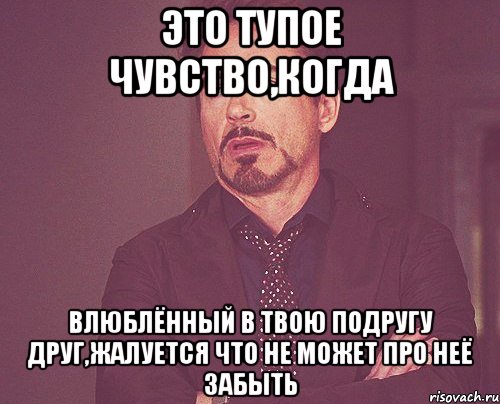 это тупое чувство,когда влюблённый в твою подругу друг,жалуется что не может про неё забыть, Мем твое выражение лица