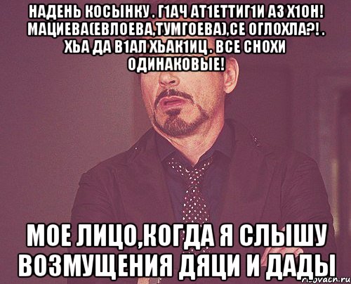 надень косынку . г1ач ат1еттиг1и аз х1он! мациева(евлоева,тумгоева),се оглохла?! . хьа да в1ал хьак1иц . все снохи одинаковые! мое лицо,когда я слышу возмущения дяци и дады, Мем твое выражение лица