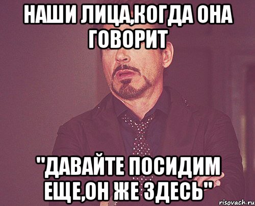 наши лица,когда она говорит "давайте посидим еще,он же здесь", Мем твое выражение лица