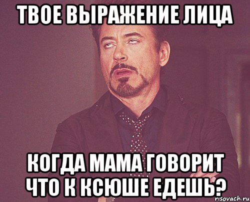 твое выражение лица когда мама говорит что к ксюше едешь?, Мем твое выражение лица