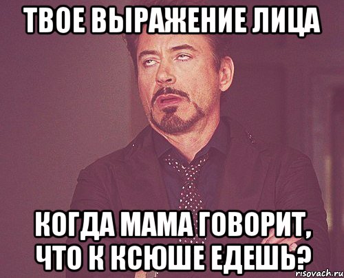 твое выражение лица когда мама говорит, что к ксюше едешь?, Мем твое выражение лица