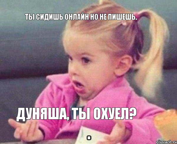 ты сидишь онлайн но не пишешь. Дуняша, ты охуел?, Мем   Девочка возмущается