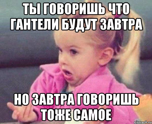 ты говоришь что гантели будут завтра но завтра говоришь тоже самое, Мем  Ты говоришь (девочка возмущается)