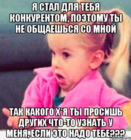 я стал для тебя конкурентом, поэтому ты не общаешься со мной так какого х*я ты просишь других что-то узнать у меня, если это надо тебе???, Мем  Ты говоришь (девочка возмущается)