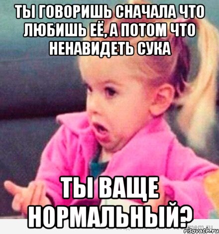 ты говоришь сначала что любишь её, а потом что ненавидеть сука ты ваще нормальный?, Мем  Ты говоришь (девочка возмущается)