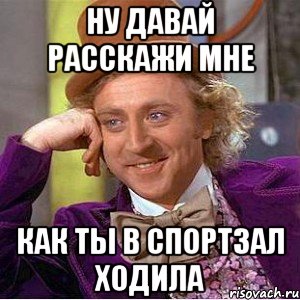 ну давай расскажи мне как ты в спортзал ходила, Мем Ну давай расскажи (Вилли Вонка)