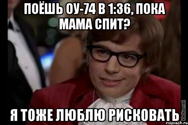 поёшь оу-74 в 1:36, пока мама спит? я тоже люблю рисковать, Мем Остин Пауэрс (я тоже люблю рисковать)