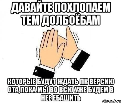 давайте похлопаем тем долбоёбам которые будут ждать пк версию gta,пока мы во всю уже будем в нее ебашить