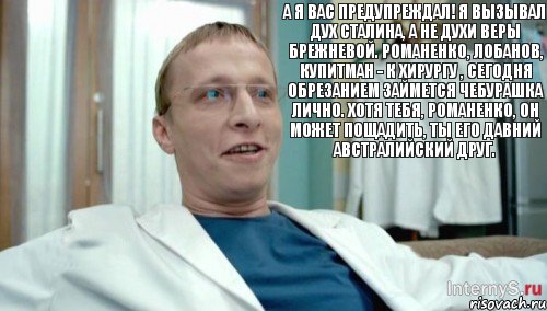 А я вас предупреждал! Я вызывал дух Сталина, а не духи Веры Брежневой. Романенко, Лобанов, Купитман - к хирургу , сегодня обрезанием займется Чебурашка лично. Хотя тебя, Романенко, он может пощадить, ты его давний австралийский друг.