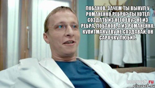 Лобанов, зачем ты вынул у Романенко ребро? Ты хотел создать из него Еву? Не из ребра, Лобанов, а из Романенко. Купитману Еву не создавай. Он Сарочку любит.