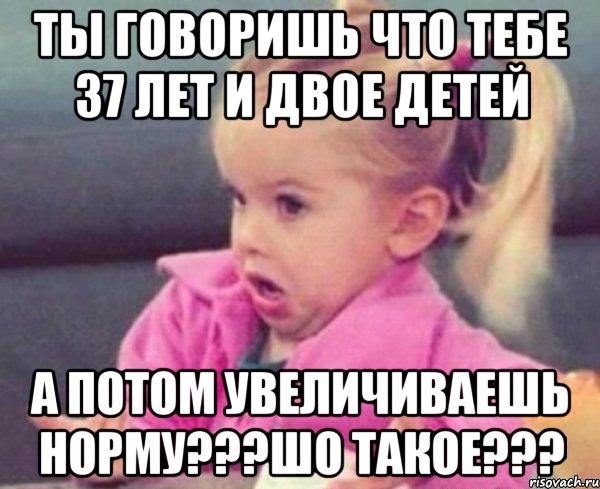 ты говоришь что тебе 37 лет и двое детей а потом увеличиваешь норму???шо такое???, Мем  Ты говоришь (девочка возмущается)