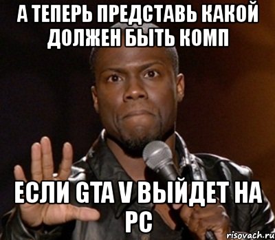 а теперь представь какой должен быть комп если gta v выйдет на pc