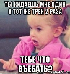 ты кидаешь мне один и тот же трек 2 раза тебе что въебать?, Мем   Девочка возмущается