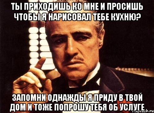 ты приходишь ко мне и просишь чтобы я нарисовал тебе кухню? запомни однажды я приду в твой дом и тоже попрошу тебя об услуге, Мем крестный отец