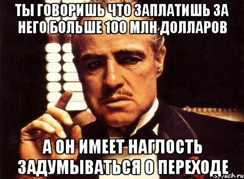 ты говоришь что заплатишь за него больше 100 млн долларов а он имеет наглость задумываться о переходе, Мем крестный отец