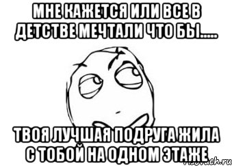 мне кажется или все в детстве мечтали что бы..... твоя лучшая подруга жила с тобой на одном этаже, Мем Мне кажется или