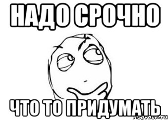 Надо тома. Что то срочно надо выдумать такое. Что то придумал. Надо что-то придумать. Мем придумал.