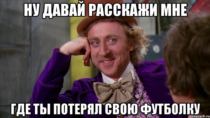 ну давай расскажи мне где ты потерял свою футболку, Мем Ну давай расскажи (Вилли Вонка)