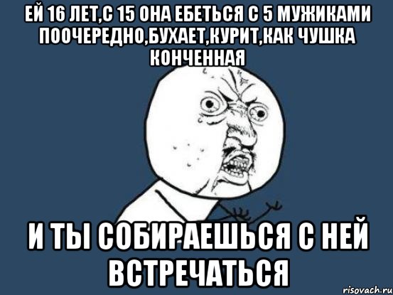 ей 16 лет,с 15 она ебеться с 5 мужиками поочередно,бухает,курит,как чушка конченная и ты собираешься с ней встречаться, Мем Ну почему