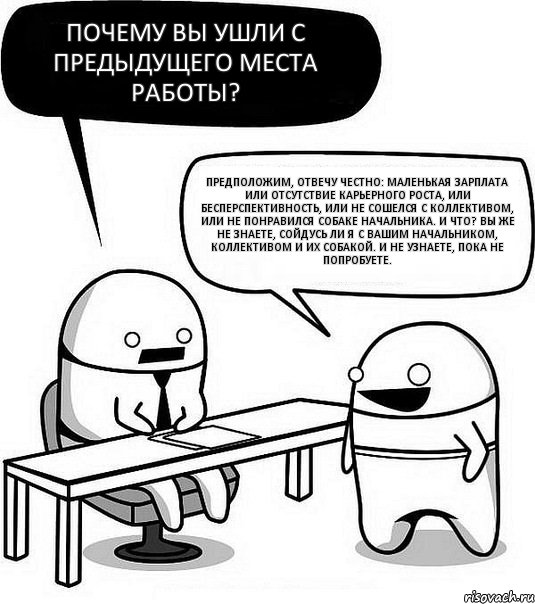 Почему вы ушли с предыдущего места работы? Предположим, отвечу честно: маленькая зарплата или отсутствие карьерного роста, или бесперспективность, или не сошелся с коллективом, или не понравился собаке начальника. И что? Вы же не знаете, сойдусь ли я с вашим начальником, коллективом и их собакой. И не узнаете, пока не попробуете.