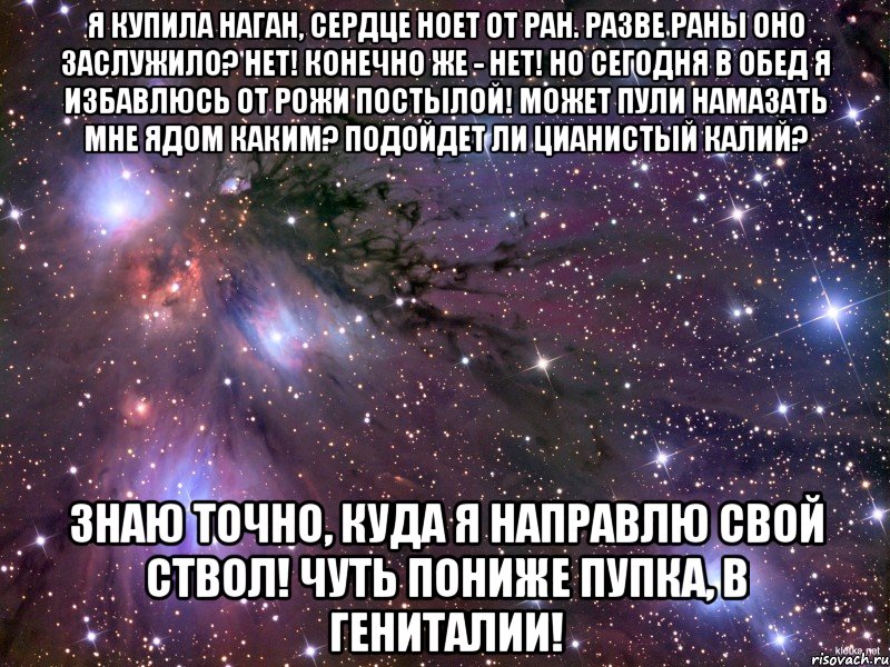 я купила наган, сердце ноет от ран. разве раны оно заслужило? нет! конечно же - нет! но сегодня в обед я избавлюсь от рожи постылой! может пули намазать мне ядом каким? подойдет ли цианистый калий? знаю точно, куда я направлю свой ствол! чуть пониже пупка, в гениталии!, Мем Космос