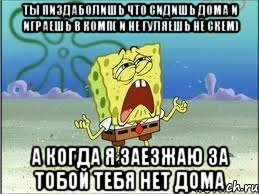 ты пиздаболишь что сидишь дома и играешь в комп( и не гуляешь не скем) а когда я заезжаю за тобой тебя нет дома, Мем Спанч Боб плачет