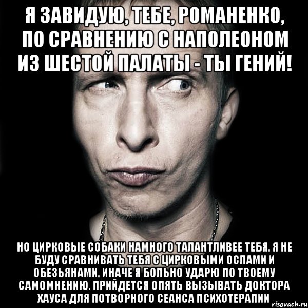 я завидую, тебе, романенко, по сравнению с наполеоном из шестой палаты - ты гений! но цирковые собаки намного талантливее тебя. я не буду сравнивать тебя с цирковыми ослами и обезьянами, иначе я больно ударю по твоему самомнению. прийдется опять вызывать доктора хауса для потворного сеанса психотерапии, Мем  Типичный Охлобыстин