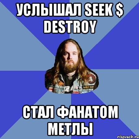 услышал seek $ destroy стал фанатом метлы