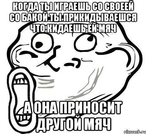 когда ты играешь со своеей со бакой ты прикидываешся что кидаешь ей мяч а она приносит другой мяч, Мем  Trollface LOL