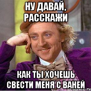 ну давай, расскажи как ты хочешь свести меня с ваней, Мем Ну давай расскажи (Вилли Вонка)