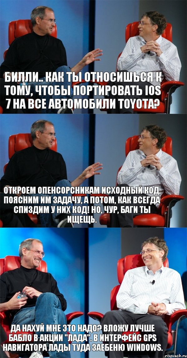 Билли.. как ты относишься к тому, чтобы портировать iOS 7 на все автомобили Toyota? Откроем опенсорсникам исходный код, поясним им задачу, а потом, как всегда спиздим у них код! Но, чур, баги ты ищещь. Да нахуй мне это надо? Вложу лучше бабло в акции "Лада". В интерфейс GPS навигатора лады туда заебеню Windows., Комикс Стив Джобс и Билл Гейтс (3 зоны)